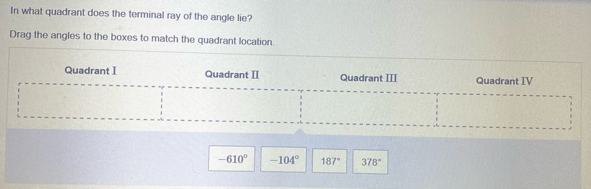 In what quadrant does the terminal ray of the angle lie?
Drag the angles to the boxes to match the quadrant location.
Quadrant I
Quadrant II
Quadrant III
Quadrant IV
-610°
-104°
187°
378°
