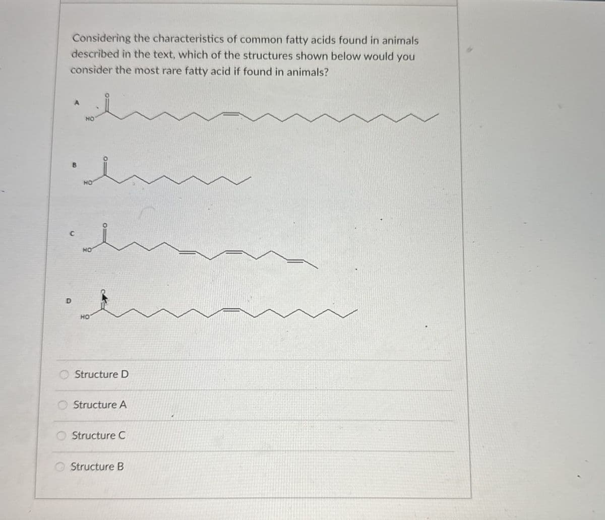 Considering the characteristics of common fatty acids found in animals
described in the text, which of the structures shown below would you
consider the most rare fatty acid if found in animals?
B
HO
HO
C
HO
D
HO
Structure D
Structure A
Structure C
Structure B