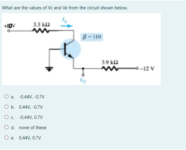 What are the values of Vc and Ve from the circuit shown below.
+IDV
3.3 k2
B- 110
3.9 k2
-o-12 V
Vc
O a. -0.44V, -0.7V
O b. 0.44V, -0.7V
O c. -0.44V, 0.7V
O d. none of these
O e. 0.44V, 0.7V
