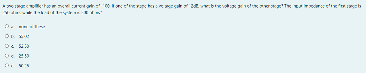 A two stage amplifier has an overall current gain of -100. If one of the stage has a voltage gain of 12dB, what is the voltage gain of the other stage? The input impedance of the first stage is
250 ohms while the load of the system is 500 ohms?
Oa.
none of these
O b. 55.02
O . 52.50
O d. 25.50
O e. 50.25
