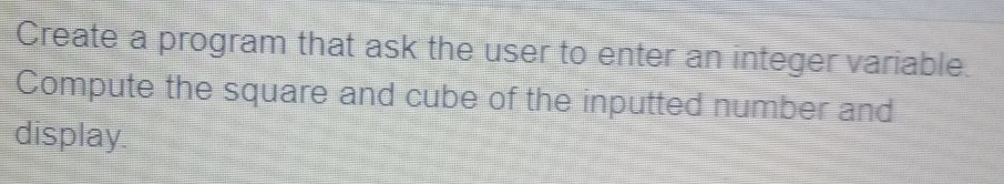 Create a program that ask the user to enter an integer variable.
Compute the square and cube of the inputted number and
display.
