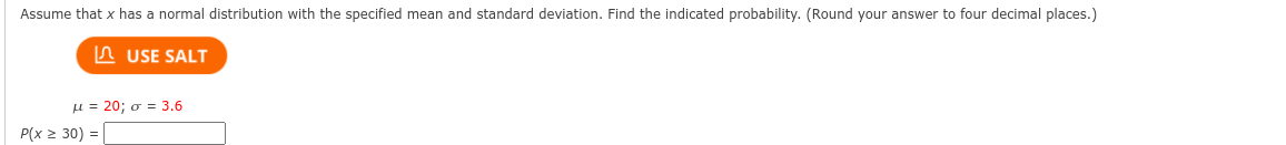 Assume that x has a normal distribution with the specified mean and standard deviation. Find the indicated probability. (Round your answer to four decimal places.)
A USE SALT
μ= 20; σ = 3.6
P(x 2 30) =
