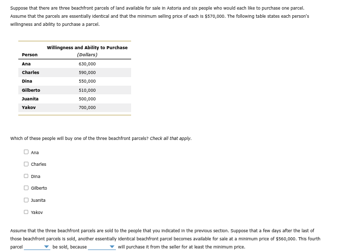 Suppose that there are three beachfront parcels of land available for sale in Astoria and six people who would each like to purchase one parcel.
Assume that the parcels are essentially identical and that the minimum selling price of each is $570,000. The following table states each person's
willingness and ability to purchase a parcel.
Person
Ana
Charles
Dina
Gilberto
Juanita
Yakov
Ana
Which of these people will buy one of the three beachfront parcels? Check all that apply.
Charles
Dina
Willingness and Ability to Purchase
(Dollars)
630,000
590,000
550,000
Gilberto
Juanita
Yakov
510,000
500,000
700,000
Assume that the three beachfront parcels are sold to the people that you indicated in the previous section. Suppose that a few days after the last of
those beachfront parcels is sold, another essentially identical beachfront parcel becomes available for sale at a minimum price of $560,000. This fourth
parcel
✓ be sold, because
will purchase it from the seller for at least the minimum price.