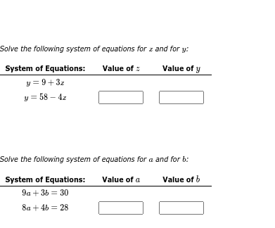 Solve the following system of equations for z and for y:
System of Equations:
Value of
Value of y
y = 9+3z
y = 58 - 4z
Solve the following system of equations for a and for b:
Value of b
System of Equations:
9a +36 30
8a + 4b = 28
Value of a