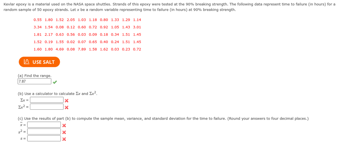 Kevlar epoxy is a material used on the NASA space shuttles. Strands of this epoxy were tested at the 90% breaking strength. The following data represent time to failure (in hours) for a
random sample of 50 epoxy strands. Let x be a random variable representing time to failure (in hours) at 90% breaking strength.
0.55 1.80 1.52 2.05 1.03 1.18 0.80 1.33 1.29 1.14
3.34 1.54 0.08 0.12 0.60 0.72 0.92 1.05 1.43 3.01
1.81 2.17 0.63 0.56 0.03 0.09 0.18 0.34 1.51 1.45
1.52 0.19 1.55 0.02 0.07 0.65 0.40 0.24 1.51 1.45
1.60 1.80 4.69 0.08 7.89 1.58 1.62 0.03 0.23 0.72
In USE SALT
(a) Find the range.
7.87
(b) Use a calculator to calculate Ex and Ex2.
Ex =
Ex² =
(c) Use the results of part (b) to compute the sample mean, variance, and standard deviation for the time to failure. (Round your answers to four decimal places.)
x =
s2 =
s =
