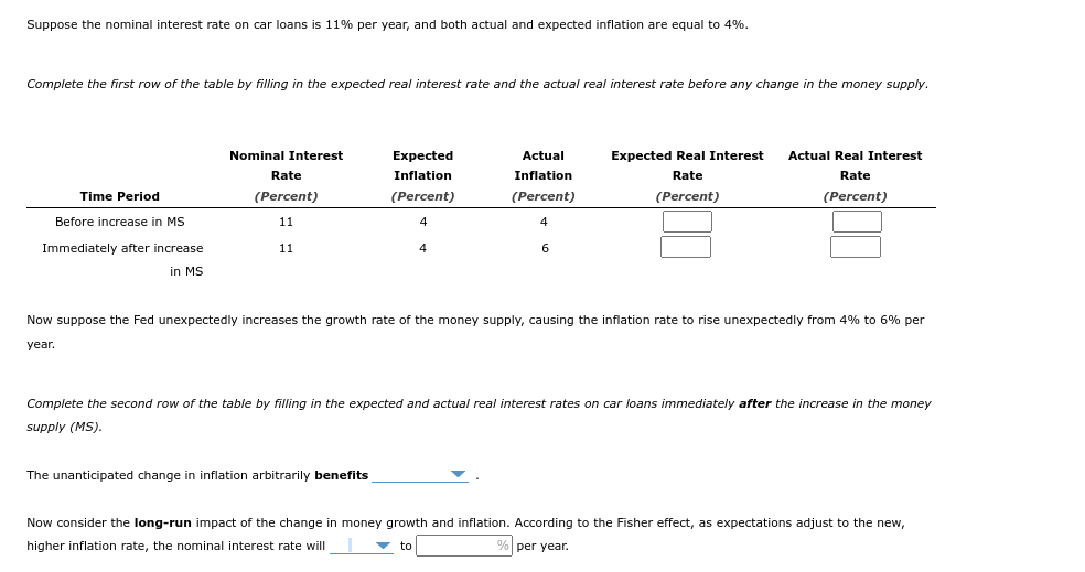 Suppose the nominal interest rate on car loans is 11% per year, and both actual and expected inflation are equal to 4%.
Complete the first row of the table by filling in the expected real interest rate and the actual real interest rate before any change in the money supply.
Time Period
Before increase in MS
Immediately after increase
in MS
Nominal Interest
Rate
(Percent)
11
11
Expected
Inflation
(Percent)
Actual
Inflation
(Percent)
The unanticipated change in inflation arbitrarily benefits
6
Expected Real Interest
Rate
(Percent)
Actual Real Interest
Rate
(Percent)
Now suppose the Fed unexpectedly increases the growth rate of the money supply, causing the inflation rate to rise unexpectedly from 4% to 6% per
year.
Complete the second row of the table by filling in the expected and actual real interest rates on car loans immediately after the increase in the money
supply (MS).
Now consider the long-run impact of the change in money growth and inflation. According to the Fisher effect, as expectations adjust to the new,
higher inflation rate, the nominal interest rate will
% per year.
▼ to