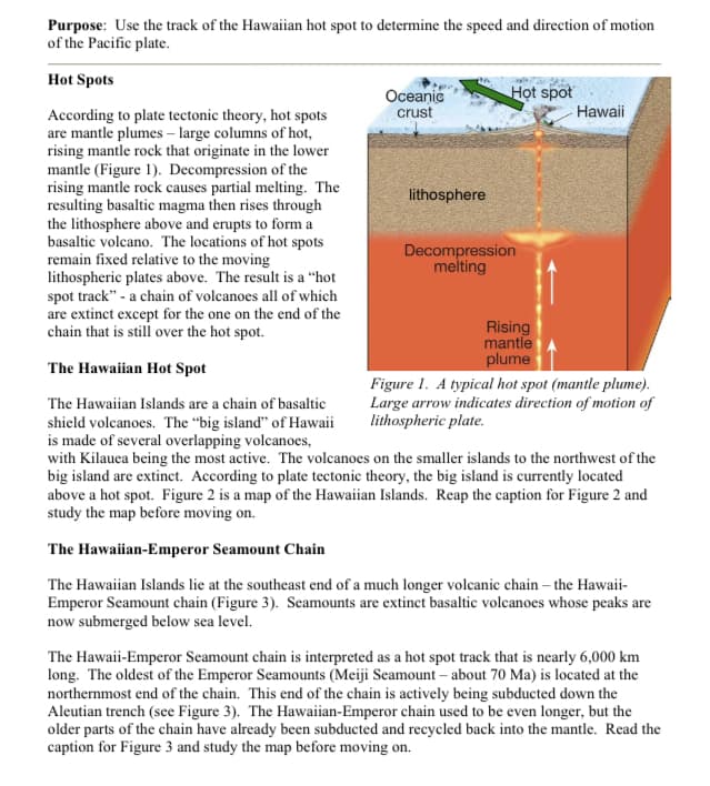 Purpose: Use the track of the Hawaiian hot spot to determine the speed and direction of motion
of the Pacific plate.
Hot Spots
Họt spot
Oceanic
crust
Hawaii
According to plate tectonic theory, hot spots
are mantle plumes – large columns of hot,
rising mantle rock that originate in the lower
mantle (Figure 1). Decompression of the
rising mantle rock causes partial melting. The
resulting basaltic magma then rises through
the lithosphere above and erupts to form a
basaltic volcano. The locations of hot spots
remain fixed relative to the moving
lithospheric plates above. The result is a "hot
spot track" - a chain of volcanoes all of which
are extinct except for the one on the end of the
chain that is still over the hot spot.
lithosphere
Decompression
melting
Rising
mantle
plume
The Hawaiian Hot Spot
Figure 1. A typical hot spot (mantle plume).
Large arrow indicates direction of motion of
lithospheric plate.
The Hawaiian Islands are a chain of basaltic
shield volcanoes. The “big island" of Hawaii
is made of several overlapping volcanoes,
with Kilauea being the most active. The volcanoes on the smaller islands to the northwest of the
big island are extinct. According to plate tectonic theory, the big island is currently located
above a hot spot. Figure 2 is a map of the Hawaiian Islands. Reap the caption for Figure 2 and
study the map before moving on.
The Hawaiian-Emperor Seamount Chain
The Hawaiian Islands lie at the southeast end of a much longer volcanic chain – the Hawaii-
Emperor Seamount chain (Figure 3). Seamounts are extinct basaltic volcanoes whose peaks are
now submerged below sea level.
The Hawaii-Emperor Seamount chain is interpreted as a hot spot track that is nearly 6,000 km
long. The oldest of the Emperor Seamounts (Meiji Seamount – about 70 Ma) is located at the
northernmost end of the chain. This end of the chain is actively being subducted down the
Aleutian trench (see Figure 3). The Hawaiian-Emperor chain used to be even longer, but the
older parts of the chain have already been subducted and recycled back into the mantle. Read the
caption for Figure 3 and study the map before moving on.
