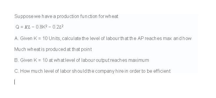 Suppose we have a produ ction function for wheat
Q = KL - 0.8K2 - 0.212
A. Given K = 10 Units, calculate the level of labourth at the AP reaches max andh ow
Much wheatis produced at that point
B. Given K = 10 at what level of labour outputreaches maximum
C. How mu ch Ilevel of labor should the company hire in order to be efficient
|
