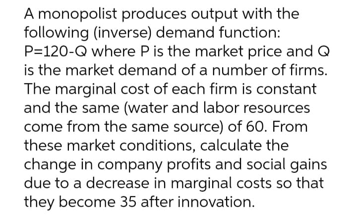 A monopolist produces output with the
following (inverse) demand function:
P=120-Q where P is the market price and Q
is the market demand of a number of firms.
The marginal cost of each firm is constant
and the same (water and labor resources
come from the same source) of 60. From
these market conditions, calculate the
change in company profits and social gains
due to a decrease in marginal costs so that
they become 35 after innovation.
