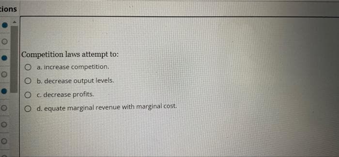 tions
Competition laws attempt to:
O a. increase competition.
O b. decrease output levels.
O c. decrease profits.
O d. equate marginal revenue with marginal cost.
