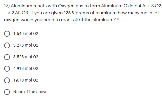 17) Aluminum reacts with Oxygen gas to form Aluminum Oxide: 4 Al + 3 02
--> 2 A1203. If you are given 126.9 grams of aluminum how many moles of
oxygen would you need to react all of the aluminum? *
1.640 mol 02
3.278 mol 02
3.528 mol 02
O 4.918 mol 02
O 19.70 mol 02
O None of the above
