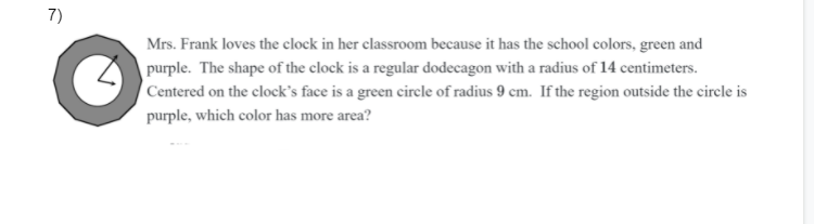 **Problem 7:**

Mrs. Frank loves the clock in her classroom because it has the school colors, green and purple. The shape of the clock is a regular dodecagon with a radius of 14 centimeters. Centered on the clock’s face is a green circle of radius 9 cm. If the region outside the circle is purple, which color has more area?

**Explanation of Diagram:**

The image shows a clock with two main components:

1. **Outer Shape:** A regular dodecagon (12 sides) with a radius of 14 centimeters.
2. **Inner Circle:** A circle with a radius of 9 centimeters centered on the face of the clock.

The question requires finding which of the two colors, green (representing the inner circle) or purple (representing the outer region of the dodecagon), has more area.

### Detailed Steps for Calculation:

1. **Calculate the area of the dodecagon:**
   - A regular dodecagon can be divided into 12 isosceles triangles. The area \(A\) of each triangle can be given by:
     \[
     A_{\text{triangle}} = \frac{1}{2} \times \text{side length} \times \text{apothem}
     \]
   - The total area \(A_{\text{dodecagon}}\) will then be:
     \[
     A_{\text{dodecagon}} = 12 \times A_{\text{triangle}}
     \]
   - For simplicity, the approximation formula for the area of a regular dodecagon with radius \(r\) is:
     \[
     A_{\text{dodecagon}} = 3r^2
     \]

2. **Calculate the area of the green circle:**
   - The area of a circle is given by:
     \[
     A_{\text{circle}} = \pi r^2
     \]

### Using the given values:

1. **Area of the dodecagon:**
   - Given radius \(r = 14 \, \text{cm}\):
     \[
     A_{\text{dodecagon}} = 3 \times (14^2) = 3 \times 196 = 588 \, \text{cm}^2
     \]

2. **Area of the circle:**
   -