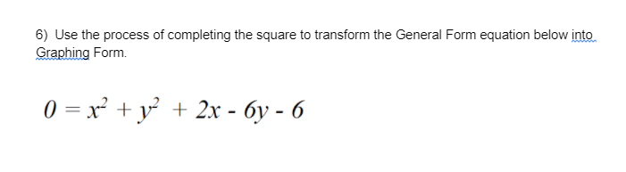 ### Completing the Square to Transform the General Form Equation to Graphing Form

6) Use the process of completing the square to transform the General Form equation below into Graphing Form.

\[ 0 = x^2 + y^2 + 2x - 6y - 6 \]

#### Steps to Solve:

1. **Group the x and y terms:**
   
   Rearrange the equation to group the x terms together and y terms together:

   \[ x^2 + 2x + y^2 - 6y = 6 \]
   
2. **Complete the square for the x terms:**
   
   - Take the coefficient of x, which is 2, divide it by 2 to get 1, and then square it to get 1.
   - Add and subtract 1 within the x group to complete the square:
     
     \[ x^2 + 2x + 1 - 1 \]
     
     So, the equation becomes:
     
     \[ (x + 1)^2 - 1 \]

3. **Complete the square for the y terms:**
   
   - Take the coefficient of y, which is -6, divide it by 2 to get -3, and then square it to get 9.
   - Add and subtract 9 within the y group to complete the square:
     
     \[ y^2 - 6y + 9 - 9 \]
     
     So, the equation becomes:
     
     \[ (y - 3)^2 - 9 \]

4. **Rewrite the equation in completed square form:**
   
   Combining these completed squares into a single equation:
   
   \[ (x + 1)^2 - 1 + (y - 3)^2 - 9 = 6 \]

5. **Simplify the equation:**
   
   Combine the constants on the right-hand side:
   
   \[ (x + 1)^2 + (y - 3)^2 - 10 = 6 \]
   
   So, the equation becomes:
   
   \[ (x + 1)^2 + (y - 3)^2 = 16 \]

Now, the equation \((x + 1)^2 + (y - 3)^2 = 16\) is in the standard graphing form of a circle equation \((x - h)^2