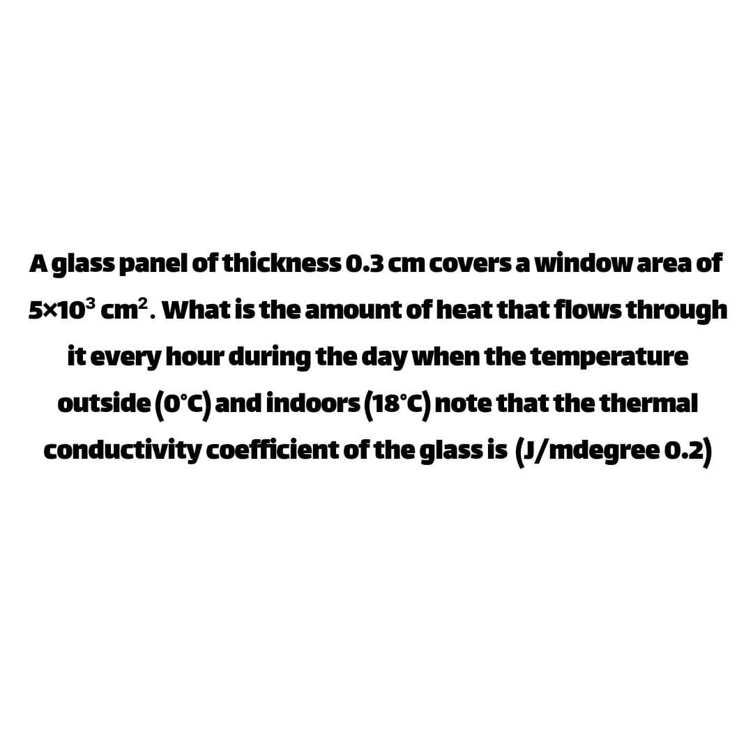 Aglass panel of thickness 0.3 cm covers a window area of
5x10° cm?. What is the amount of heat that flows through
it every hour during the day when the temperature
outside (0°C) and indoors (18°c) note that the thermal
conductivity coefficient of the glass is (J/mdegree 0.2)
