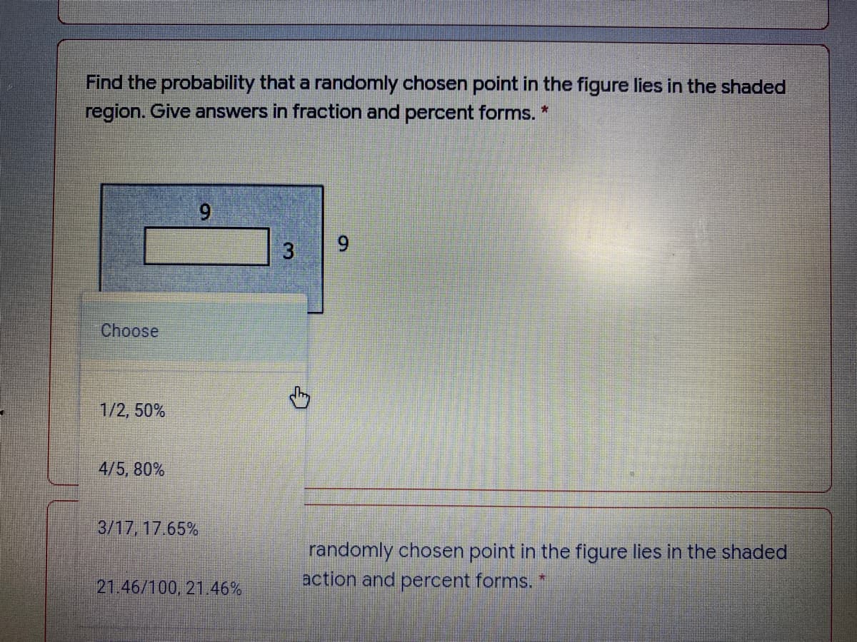 Find the probability that a randomly chosen point in the figure lies in the shaded
region. Give answers in fraction and percent forms. *
10ose
1/2, 50%
4/5, 80%
3/17, 17.65%
randomly chosen point in the figure lies in the shaded
action and percent forms.
21.46/100, 21.46%
9.
3.
