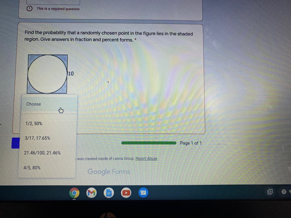 This is a required question
Find the probability that a randomly chosen point in the figure lies in the shaded
region. Give answers in fraction and percent forms. *
10
Choose
1/2, 50%
3/17, 17.65%
Page 1 of 1
21.46/100, 21.46%
i was created inside of Leona Group. Report Abuse
4/5, 80%
Google Forms
7
