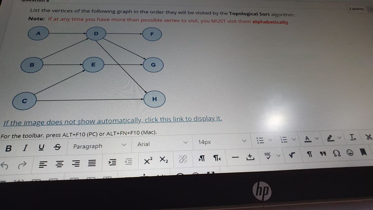 List the vertices of the following graph in the order they will be visited by the Topological Sort algorithm:
2 points
Note: If at any time you have more than possible vertex to visit, you MUST visit them alphabetically.
H.
If the image does not show automatically, click this link to display it.
For the toolbar, press ALT+F10 (PC) or ALT+FN+F10 (Mac).
Ix
14px
三、市
A.
Arial
I U S
Paragraph
ABC
三 =
x² X, & ¶ T«
hp
+]
