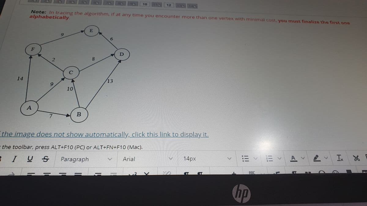 10 1 12
140
Note: In tracing the algorithm, if at any time you encounter more than one vertex with minimal cost, you must finalize the first one
alphabetically.
6.
F
2.
14
13
10
7
the image does not show automatically, click this link to display it.
the toolbar, press ALT+F10 (PC) or ALT+FN+F10 (Mac).
Arial
A
14px
3 IUS
Paragraph
AAC
hp
