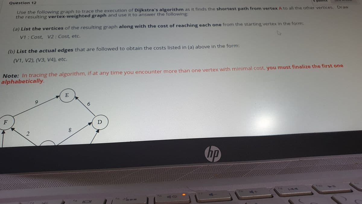 Question 12
Use the following graph to trace the execution of Dijkstra's algorithm as it finds the shortest path from vertex A to all the other vertices. Draw
the resulting vertex-weighted graph and use it to answer the following:
(a) List the vertices of the resulting graph along with the cost of reaching each one from the starting vertex in the form:
V1: Cost, V2: Cost, etc.
(b) List the actual edges that are followed to obtain the costs listed in (a) above in the form:
(V1, V2), (V3, V4), etc.
Note: In tracing the algorithm, if at any time you encounter more than one vertex with minimal cost, you must finalize the first one
alphabetically.
E
6.
F
8.
hp
144
IOI
