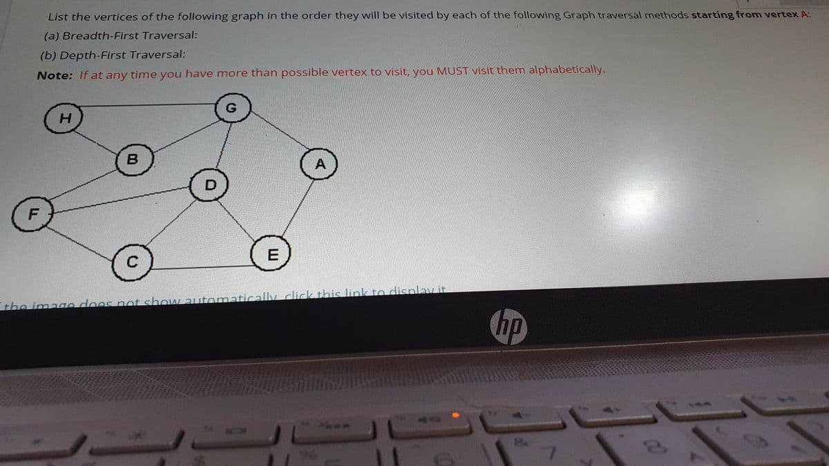 List the vertices of the following graph in the order they will be visited by each of the following Graph traversal methods starting from vertex A:
(a) Breadth-First Traversal:
(b) Depth-First Traversal:
Note: If at any time you have more than possible vertex to visit, you MUST visit them alphabetically.
H.
lick this link to disnlay it
the imano doos not show utomatically
hp
EGO
814
LA
7614
