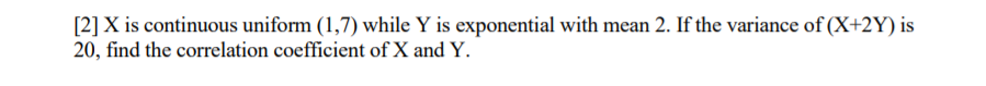 [2]X is continuous uniform (1,7) while Y is exponential with mean 2. If the variance of (X+2Y) is
20, find the correlation coefficient of X and Y.
