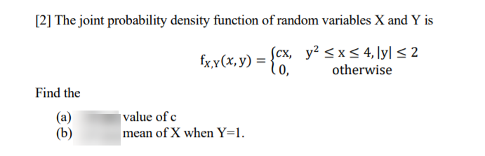 [2] The joint probability density function of random variables X and Y is
Scx, y² <x< 4, ly| < 2
lo,
fx,Y (х, у) %3D
otherwise
Find the
value of c
(a)
(b)
mean of X when Y=1.
