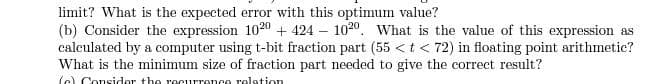 limit? What is the expected error with this optimum value?
(b) Consider the expression 1020 + 424 – 1020. What is the value of this expression as
calculated by a computer using t-bit fraction part (55 <t< 72) in floating point arithmetic?
What is the minimum size of fraction part needed to give the correct result?
(e) Consider the recurrence relation
