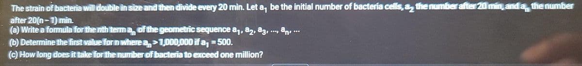 The strain of bacteria will double in size and then divide every 20 min. Let a, be the initial number of bactería cells, a, the number after 20 min and a, the number
after 20(n-1) min.
(a) Write a formula for the nth terma, of the geometric sequence a1, a2, a3, .., an, ...
(b) Determine the first value for n where a,>1,000,000 if a, =500.
(c) How long does it take for the number of bacteria to exceed one million?
