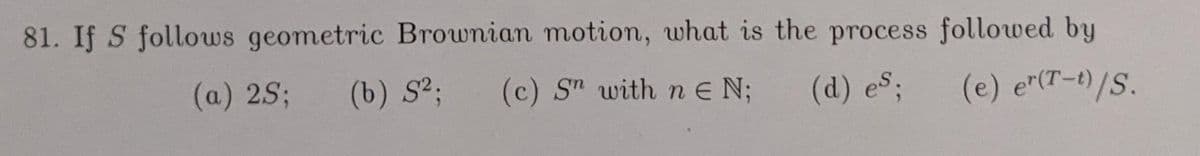 81. If S follows geometric Brownian motion, what is the process followed by
(a) 2S;
(b) S²;
(c) S" with n E N;
(d) es;
(e) e"(T-t)/S.
