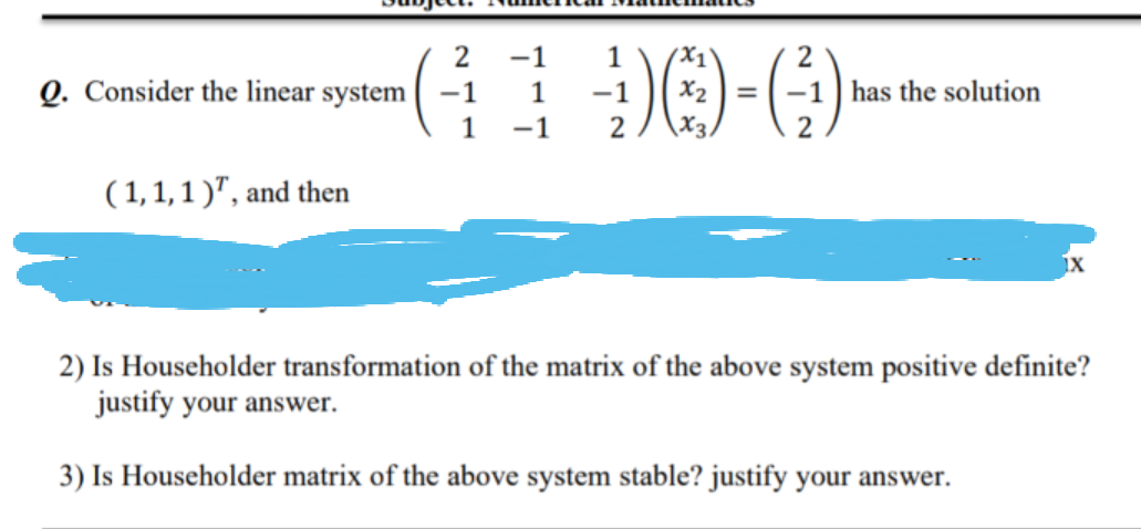 -1
(X1
2
Q. Consider the linear system
-1
1
-1
X2 =-1 has the solution
1
-1
2
X3,
( 1,1,1 )", and then
2) Is Householder transformation of the matrix of the above system positive definite?
justify your answer.
3) Is Householder matrix of the above system stable? justify your answer.
