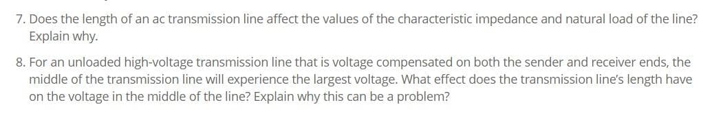 7. Does the length of an ac transmission line affect the values of the characteristic impedance and natural load of the line?
Explain why.
8. For an unloaded high-voltage transmission line that is voltage compensated on both the sender and receiver ends, the
middle of the transmission line will experience the largest voltage. What effect does the transmission line's length have
on the voltage in the middle of the line? Explain why this can be a problem?
