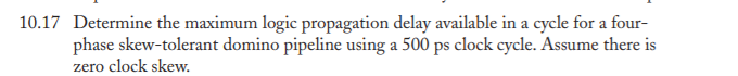 10.17 Determine the maximum logic propagation delay available in a cycle for a four-
phase skew-tolerant domino pipeline using a 500 ps clock cycle. Assume there is
zero clock skew.
