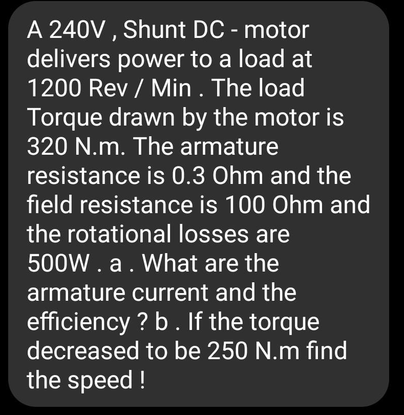 A 240V , Shunt DC - motor
delivers power to a load at
1200 Rev / Min . The load
Torque drawn by the motor is
320 N.m. The armature
%3
resistance is 0.3 Ohm and the
field resistance is 100 Ohm and
the rotational losses are
500W. a. What are the
armature current and the
efficiency ? b. If the torque
decreased to be 250 N.m find
the speed !
