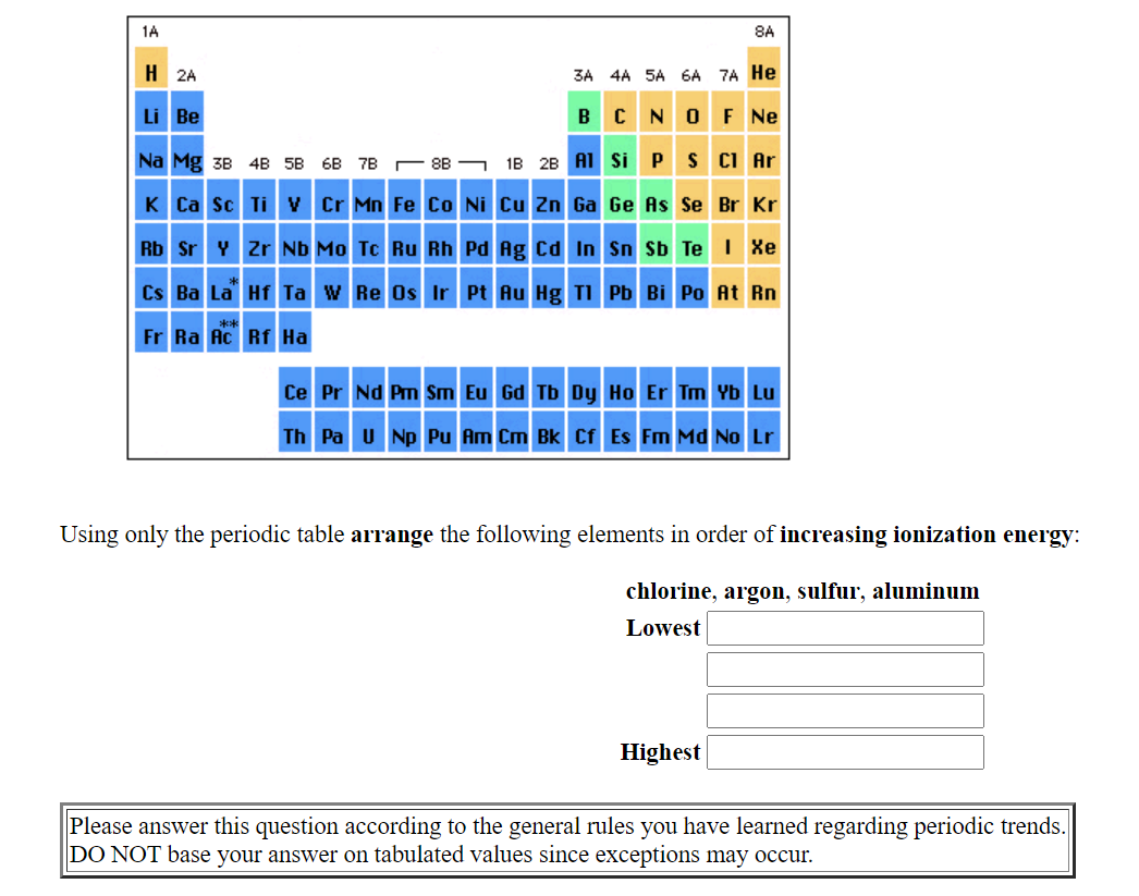 1A
8A
H 2A
3A 4A 5A 6A 7A He
Li Be
B C NOF Ne
Na Mg 3B 4B 5B 6B 7B
- 88 – 18 28 A1 si PS CI Ar
K Ca sc Ti v Cr Mn Fe Co Ni Cu Zn Ga Ge As Se Br Kr
Rb Sr Y Zr Nb Mo Tc Ru Rh Pd Ag cd In Sn Sb TeI Xe
Cs Ba La Hf Ta w Re Os Ir Pt Au Hg TI Pb Bi Po At Rn
Fr Ra Ac Rf Ha
Ce Pr Nd Pm Sm Eu Gd Tb Dy Ho Er Tm Yb Lu
Th Pa U Np Pu Am Cm Bk Cf Es Fm Md No Lr
Using only the periodic table arrange the following elements in order of increasing ionization energy:
chlorine, argon, sulfur, aluminum
Lowest
Highest
Please answer this question according to the general rules you have learned regarding periodic trends.
DO NOT base your answer on tabulated values since exceptions may occur.
