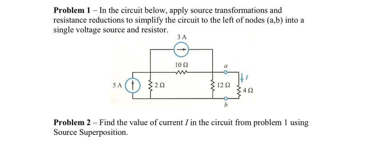 Problem 1 - In the circuit below, apply source transformations and
resistance reductions to simplify the circuit to the left of nodes (a,b) into a
single voltage source and resistor.
5 A (1) 2Ω
3 A
10 Ω
ww
a
1292
b
4Ω
-
Problem 2 – Find the value of current I in the circuit from problem 1 using
Source Superposition.