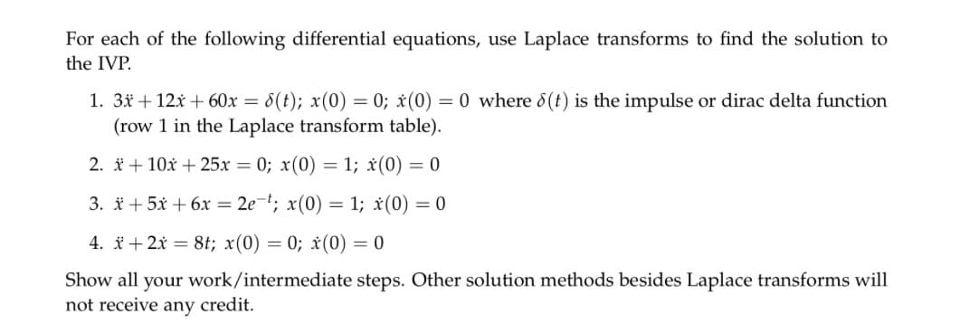 For each of the following differential equations, use Laplace transforms to find the solution to
the IVP.
1. 3x + 12x +60x = 8(t); x(0) = 0; x(0) = 0 where 8(t) is the impulse or dirac delta function
(row 1 in the Laplace transform table).
2. x + 10x + 25x=0; x(0) = 1; x (0) = 0
3. * +5x + 6x = 2e-t; x(0) = 1; x(0) = 0
4. + 2x = 8t; x(0) = 0; x(0) = 0
Show all your work/intermediate steps. Other solution methods besides Laplace transforms will
not receive any credit.