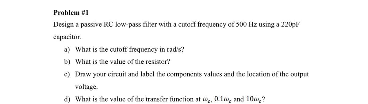 Problem #1
Design a passive RC low-pass filter with a cutoff frequency of 500 Hz using a 220pF
capacitor.
a) What is the cutoff frequency in rad/s?
b) What is the value of the resistor?
c) Draw your circuit and label the components values and the location of the output
voltage.
d) What is the value of the transfer function at wc, 0.1wc and 10wc?