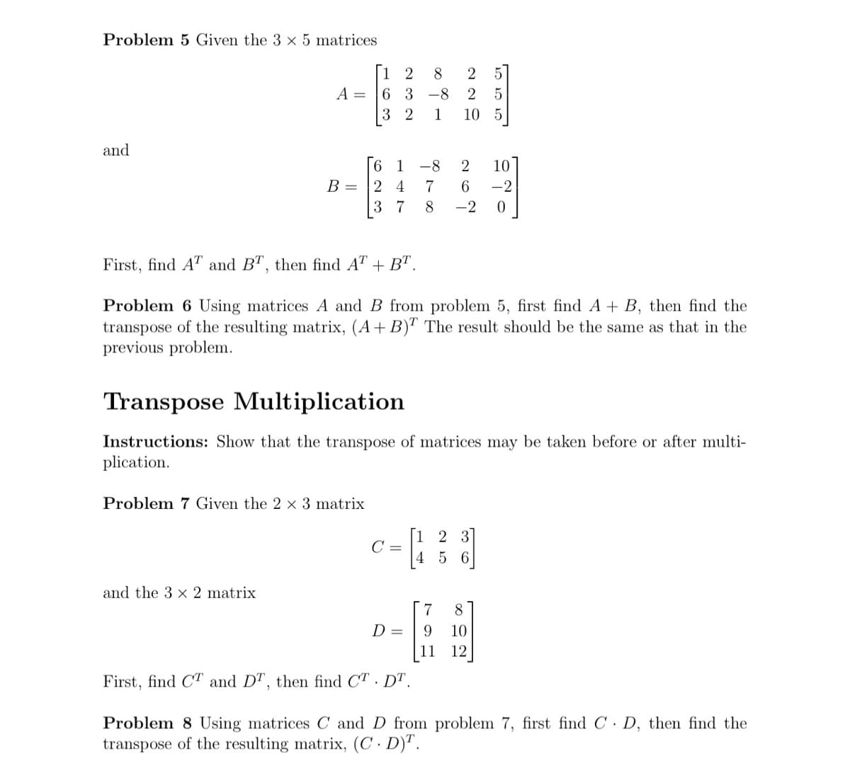 Problem 5 Given the 3 x 5 matrices
and
A =
2 8
63 -8
32 1 10 5
6
B = 2 4
37
and the 3 x 2 matrix
Problem 7 Given the 2 x 3 matrix
220
C =
First, find AT and BT, then find AT + BT.
Problem 6 Using matrices A and B from problem 5, first find A + B, then find the
transpose of the resulting matrix, (A + B)T The result should be the same as that in the
previous problem.
D =
Transpose Multiplication
Instructions: Show that the transpose of matrices may be taken before or after multi-
plication.
5
5
-8
2
7
6 -2
8 -2 0
7
9
10
2 3
5 6
8
10
12
16
First, find CT and DT, then find CT. DT.
Problem 8 Using matrices C and D from problem 7, first find CD, then find the
transpose of the resulting matrix, (C. D)T.