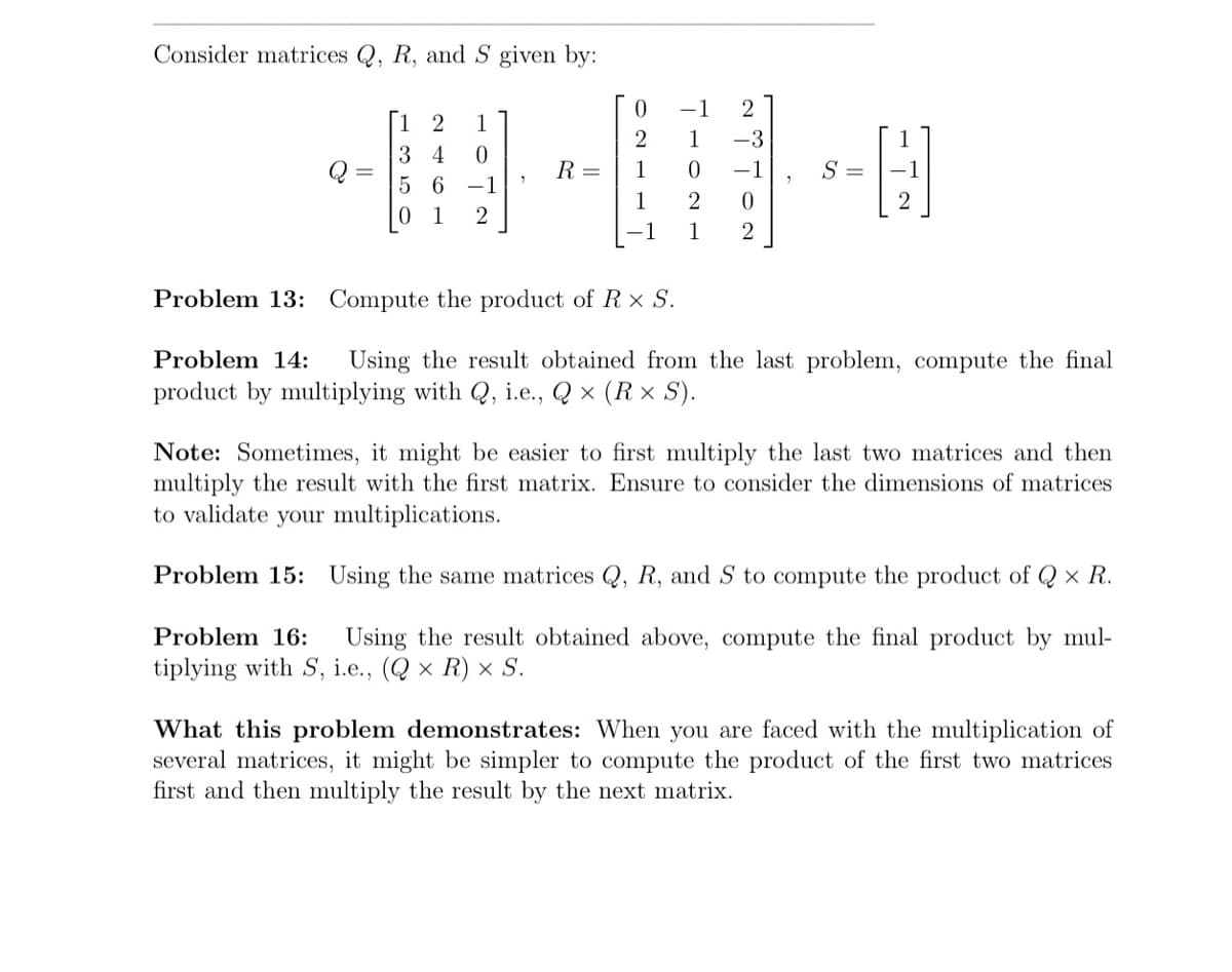 Consider matrices Q, R, and S given by:
Q
[12 1
34
0
5 6 −1
1
R=
0
2
1
1
-1
2
-3
−1
1
0
2 0
1 2
S =
Problem 13: Compute the product of R x S.
Problem 14: Using the result obtained from the last problem, compute the final
product by multiplying with Q, i.e., Q× (Rx S).
Note: Sometimes, it might be easier to first multiply the last two matrices and then
multiply the result with the first matrix. Ensure to consider the dimensions of matrices
to validate your multiplications.
Problem 15: Using the same matrices Q, R, and S to compute the product of Q× R.
Problem 16: Using the result obtained above, compute the final product by mul-
tiplying with S, i.e., (Q× R) × S.
What this problem demonstrates: When you are faced with the multiplication of
several matrices, it might be simpler to compute the product of the first two matrices
first and then multiply the result by the next matrix.