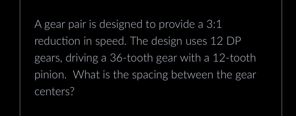 A gear pair is designed to provide a 3:1
reduction in speed. The design uses 12 DP
gears, driving a 36-tooth gear with a 12-tooth
pinion. What is the spacing between the gear
centers?