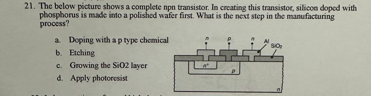 21. The below picture shows a complete npn transistor. In creating this transistor, silicon doped with
phosphorus is made into a polished wafer first. What is the next step in the manufacturing
process?
➤
a. Doping with a p type chemical
b. Etching
c. Growing the SiO2 layer
d. Apply photoresist
n
nt
Р
n Al
SiO₂
n