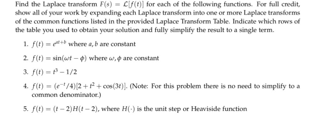 Find the Laplace transform F(s) = L[f(t)] for each of the following functions. For full credit,
show all of your work by expanding each Laplace transform into one or more Laplace transforms
of the common functions listed in the provided Laplace Transform Table. Indicate which rows of
the table you used to obtain your solution and fully simplify the result to a single term.
1. f(t) = eat+b where a, b are constant
2. f(t) = sin(wt - p) where w, p are constant
3. f(t) =
³-1/2
4. f(t) = (e-¹/4) [2+t² + cos (3t)]. (Note: For this problem there is no need to simplify to a
common denominator.)
5. f(t) = (t − 2)H(t – 2), where H(-) is the unit step or Heaviside function