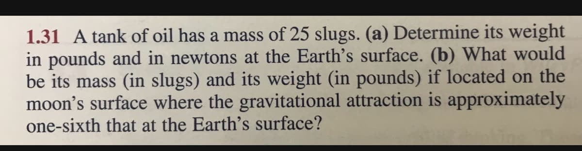 1.31 A tank of oil has a mass of 25 slugs. (a) Determine its weight
in pounds and in newtons at the Earth's surface. (b) What would
be its mass (in slugs) and its weight (in pounds) if located on the
moon's surface where the gravitational attraction is approximately
one-sixth that at the Earth's surface?