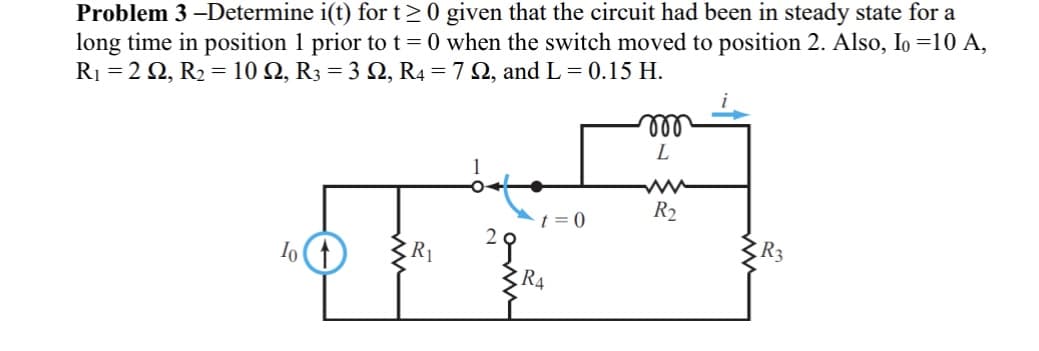 ### Problem 3

**Objective:** 

Determine \( i(t) \) for \( t \geq 0 \) given that the circuit had been in steady state for a long time in position 1 prior to \( t = 0 \) when the switch moved to position 2.

**Given Parameters:** 

- \( I_0 = 10 \, \text{A} \)
- \( R_1 = 2 \, \Omega \)
- \( R_2 = 10 \, \Omega \) 
- \( R_3 = 3 \, \Omega \)
- \( R_4 = 7 \, \Omega \)
- \( L = 0.15 \, \text{H} \)

**Circuit Description:**

- Initially, the circuit has a steady current \( I_0 \) (10 A) flowing through resistor \( R_1 \) and switch is in position 1.
- When \( t = 0 \), the switch moves to position 2.

**Circuit Components and Layout:**

1. **Current Source \( I_0 \)**: Provides a constant current of 10 A.
2. **Resistor \( R_1 \)**: Has a resistance of 2 Ω.
3. **Switch Positions (1 and 2)**: Initially, the switch is in position 1. At \( t = 0 \), it moves to position 2.
4. **Resistor \( R_4 \)**: Connected directly in series with the switch at position 2, with resistance of 7 Ω.
5. **Resistor \( R_2 \)**: Connects in series with the inductor \( L \), with resistance of 10 Ω.
6. **Inductor \( L \)**: Has an inductance of 0.15 H.
7. **Resistor \( R_3 \)**: Positioned after the inductor \( L \), with resistance of 3 Ω.

**Diagram Explanation:**

The provided diagram illustrates a circuit with the following connections:

- A current source \( I_0 \) is connected to \( R_1 \).
- \( R_1 \) is then connected to a switch which changes between two positions (1 and 2).
- In position 2 (when \( t = 0 \)), the circuit path goes through \( R_4 \), \( R_2 \