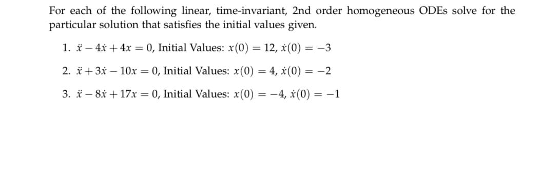 For each of the following linear, time-invariant, 2nd order homogeneous ODEs solve for the
particular solution that satisfies the initial values given.
1. x - 4x + 4x = 0, Initial Values: x(0) = 12, x(0) = -3
2. x+3x10x = 0, Initial Values: x(0) = 4, x(0) = -2
3. x8x + 17x = 0, Initial Values: x(0) = -4, x(0) = -1