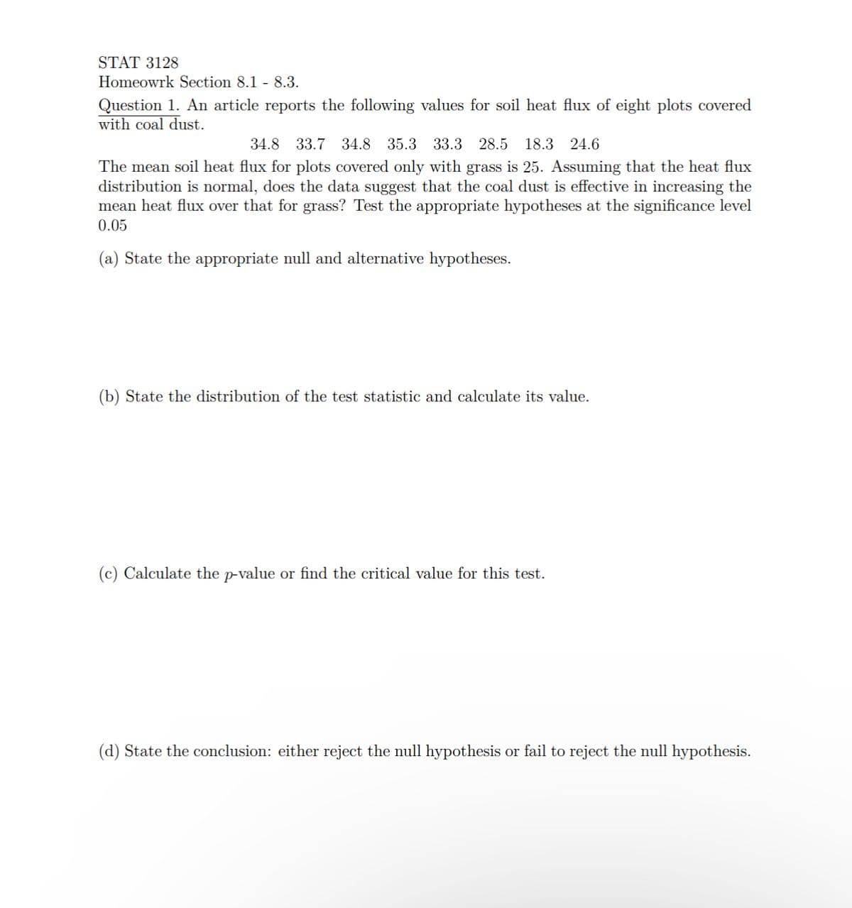 STAT 3128
Homeowrk Section 8.1 - 8.3.
Question 1. An article reports the following values for soil heat flux of eight plots covered
with coal dust.
34.8 33.7 34.8 35.3 33.3 28.5 18.3 24.6
The mean soil heat flux for plots covered only with grass is 25. Assuming that the heat flux
distribution is normal, does the data suggest that the coal dust is effective in increasing the
mean heat flux over that for grass? Test the appropriate hypotheses at the significance level
0.05
(a) State the appropriate null and alternative hypotheses.
(b) State the distribution of the test statistic and calculate its value.
(c) Calculate the p-value or find the critical value for this test.
(d) State the conclusion: either reject the null hypothesis or fail to reject the null hypothesis.