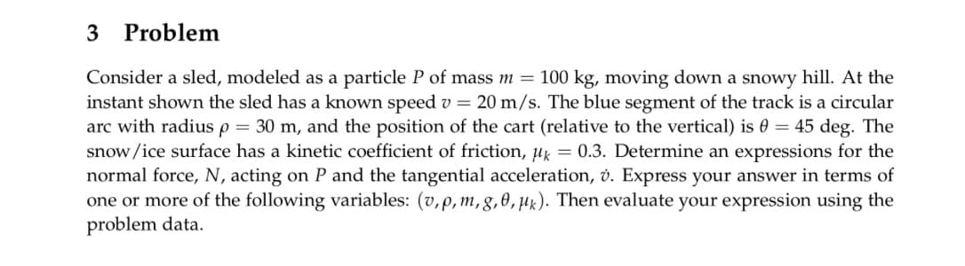 3 Problem
Consider a sled, modeled as a particle P of mass m = 100 kg, moving down a snowy hill. At the
instant shown the sled has a known speed v = 20 m/s. The blue segment of the track is a circular
arc with radius p = 30 m, and the position of the cart (relative to the vertical) is 0 = 45 deg. The
snow/ice surface has a kinetic coefficient of friction, k = 0.3. Determine an expressions for the
normal force, N, acting on P and the tangential acceleration, v. Express your answer in terms of
one or more of the following variables: (v, p, m, g, 0, k). Then evaluate your expression using the
problem data.