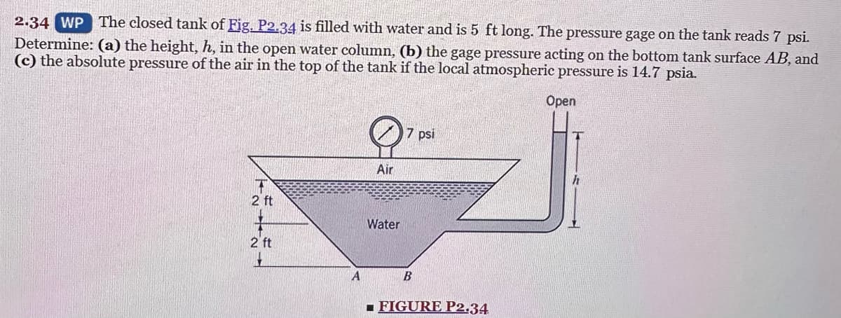 2.34 WP The closed tank of Fig. P2.34 is filled with water and is 5 ft long. The pressure gage on the tank reads 7 psi.
Determine: (a) the height, h, in the open water column, (b) the gage pressure acting on the bottom tank surface AB, and
(c) the absolute pressure of the air in the top of the tank if the local atmospheric pressure is 14.7 psia.
Open
2 ft
2 ft
A
Air
Water
7 psi
B
FIGURE P2.34