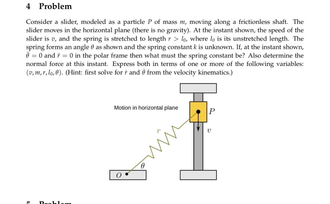 4 Problem
Consider a slider, modeled as a particle P of mass m, moving along a frictionless shaft. The
slider moves in the horizontal plane (there is no gravity). At the instant shown, the speed of the
slider is v, and the spring is stretched to length r>lo, where lo is its unstretched length. The
spring forms an angle 0 as shown and the spring constant k is unknown. If, at the instant shown,
0 = 0 and r = 0 in the polar frame then what must the spring constant be? Also determine the
normal force at this instant. Express both in terms of one or more of the following variables:
(v, m,r,lo,0). (Hint: first solve for r and from the velocity kinematics.)
Motion in horizontal plane
P
V