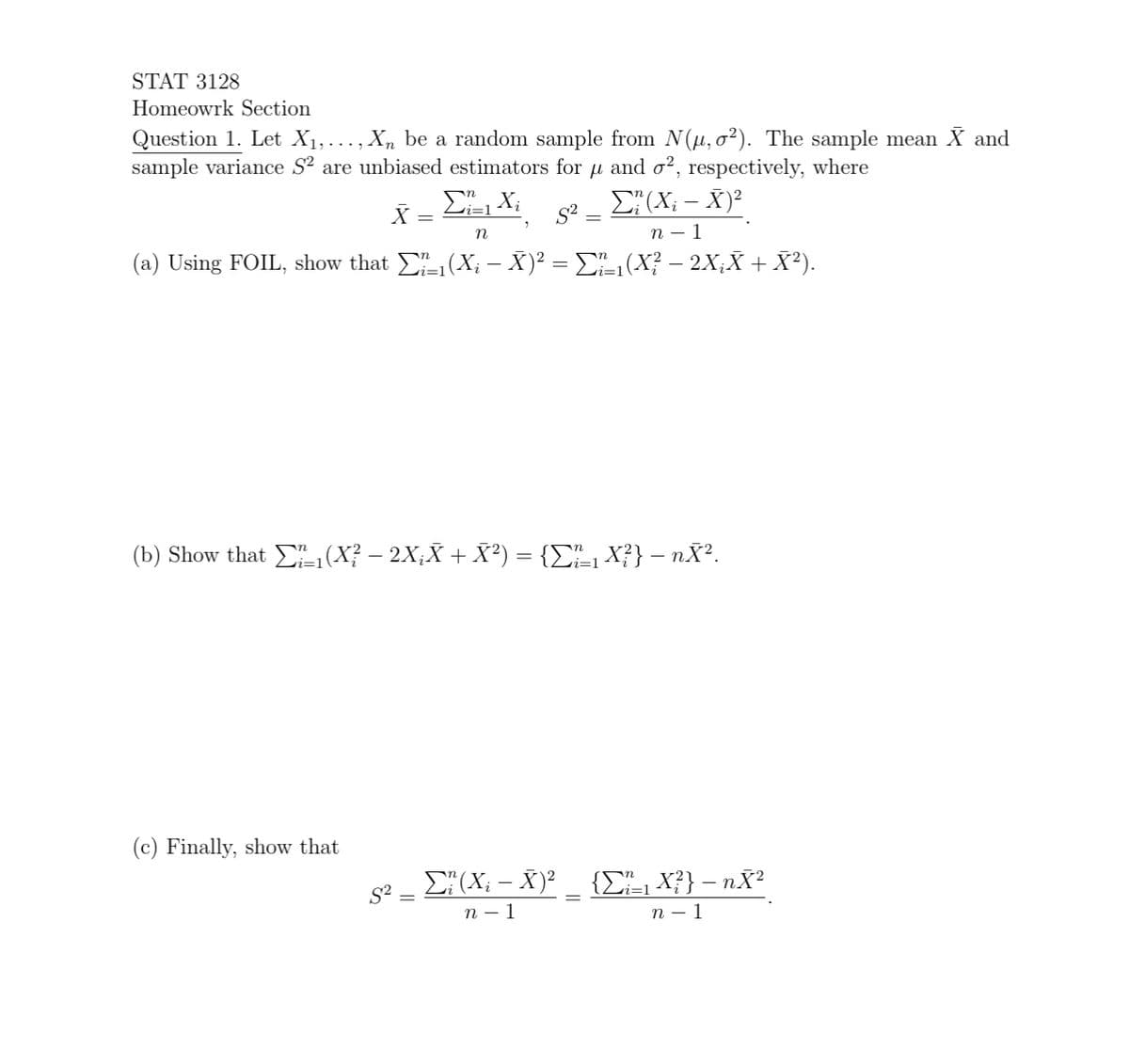 STAT 3128
Homeowrk Section
Question 1. Let X₁,..., Xn be a random sample from N(μ, o²). The sample mean X and
sample variance S² are unbiased estimators for μ and o², respectively, where
X = Ei=1 Xi Σ (X - X)2
=
n
n-1
(a) Using FOIL, show that Σ_₁(X; —– X)² = Σ²²_₁(X? — 2X;X + X²).
(b) Show that ₁(X? − 2X¿Ã + X²) = {Σï_₁ X²} − nĂ².
(c) Finally, show that
S²
82
Σ? (X; — Ñ)² _ {Σ½_₁ X²} − nX²
n - 1
n - 1